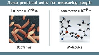 Some practical units for measuring length
Bacterias
1 micron = 10−6 m 1 nanometer = 10−9 m
Molecules
 