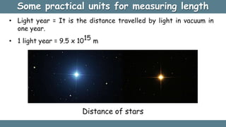 Some practical units for measuring length
• Light year = It is the distance travelled by light in vacuum in
one year.
• 1 light year = 9.5 x 1015 m
Distance of stars
 