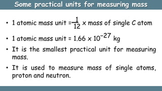 Some practical units for measuring mass
• 1 atomic mass unit = 1 x mass of single C atom
12
• 1 atomic mass unit = 1.66 x 10−27 kg
• It is the smallest practical unit for measuring
mass.
• It is used to measure mass of single atoms,
proton and neutron.
 