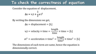 To check the correctness of equation
By writing the dimensions we get,
∆x = displacement = [L]
Consider the equation of displacement,
vit = velocity × time =
length
time
× time = [L]
at2 = acceleration × time2 =
length
× time2 = [L]
time2
The dimensions of each term are same, hence the equation is
dimensionally correct.
1
∆x = vi t +
2
a t2
 