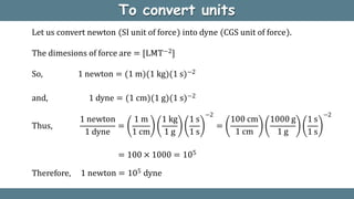 To convert units
Let us convert newton SI unit of force into dyne CGS unit of force .
The dimesions of force are = [LMT−2]
So, 1 newton = (1 m)(1 kg)(1 s)−2
and, 1 dyne = (1 cm)(1 g)(1 s)−2
Thus, =
1 newton 1 m 1 kg 1 s
1 dyne 1 cm 1 g 1 s
−2
=
100 cm 1000 g 1 s
1 cm 1 g 1 s
−2
= 100 × 1000 = 105
1 newton = 105 dyne
Therefore,
 
