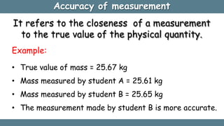 Accuracy of measurement
It refers to the closeness of a measurement
to the true value of the physical quantity.
Example:
• True value of mass = 25.67 kg
• Mass measured by student A = 25.61 kg
• Mass measured by student B = 25.65 kg
• The measurement made by student B is more accurate.
 