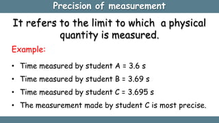 Precision of measurement
It refers to the limit to which a physical
quantity is measured.
Example:
• Time measured by student A = 3.6 s
• Time measured by student B = 3.69 s
• Time measured by student C = 3.695 s
• The measurement made by student C is most precise.
 