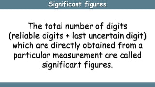 Significant figures
The total number of digits
(reliable digits + last uncertain digit)
which are directly obtained from a
particular measurement are called
significant figures.
 
