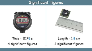 Significant figures
Time = 12.76 s
4 significant figures
Length = 1.8 cm
2 significant figures
 