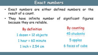 Exact numbers
• Exact numbers are either defined numbers or the
result of a count.
• They have infinite number
because they are reliable.
By definition
1 dozen = 12 objects
1 hour = 60 minute
1 inch = 2.54 cm
of significant figures
By counting
45 students
5 apples
6 faces of cube
 