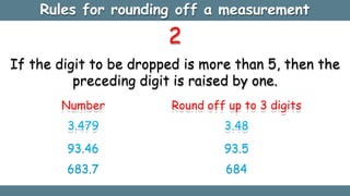 2
If the digit to be dropped is more than 5, then the
preceding digit is raised by one.
Number
3.479
93.46
683.7
Round off up to 3 digits
3.48
93.5
684
Rules for rounding off a measurement
 