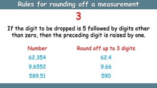 3
If the digit to be dropped is 5 followed by digits other
than zero, then the preceding digit is raised by one.
Number Round off up to 3 digits
62.354 62.4
9.6552 9.66
589.51 590
Rules for rounding off a measurement
 