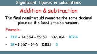 Significant figures in calculations
Addition & subtraction
The final result would round to the same decimal
place as the least precise number.
Example:
• 13.2 + 34.654 + 59.53 = 107.384 = 107.4
• 19 – 1.567 - 14.6 = 2.833 = 3
 
