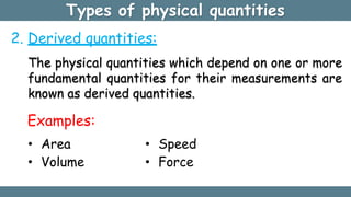 Types of physical quantities
2. Derived quantities:
The physical quantities which depend on one or more
fundamental quantities for their measurements are
known as derived quantities.
Examples:
• Area
• Volume
• Speed
• Force
 