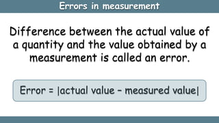 Errors in measurement
Difference between the actual value of
a quantity and the value obtained by a
measurement is called an error.
Error = actual value – measured value
 