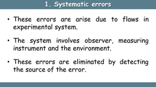 1. Systematic errors
• These errors are arise due to flaws in
experimental system.
• The system involves observer, measuring
instrument and the environment.
• These errors are eliminated by detecting
the source of the error.
 