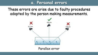a. Personal errors
These errors are arise due to faulty procedures
adopted by the person making measurements.
Parallax error
 