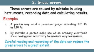 2. Gross errors
These errors are caused by mistake in using
instruments, recording data and calculating results.
Example:
a. A person may read a pressure gauge indicating 1.01 Pa
as 1.10 Pa.
b. By mistake a person make use of an ordinary electronic
scale having poor sensitivity to measure very low masses.
Careful reading and recording of the data can reduce the
gross errors to a great extent.
 