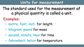 Units for measurement
The standard used for the measurement of
a physical quantity is called a unit.
Examples:
• metre, foot, inch for length
• kilogram, pound for mass
• second, minute, hour for time
• fahrenheit, kelvin for temperature
 