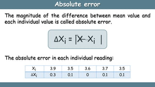 Absolute error
The magnitude of the difference between mean value and
each individual value is called absolute error.
∆Xi = X
̅ − Xi
Xi 3.9 3.5 3.6 3.7 3.5
∆Xi 0.3 0.1 0 0.1 0.1
The absolute error in each individual reading:
 