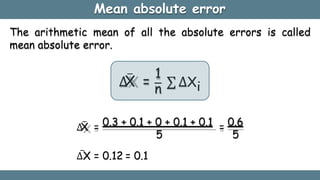 Mean absolute error
The arithmetic mean of all the absolute errors is called
mean absolute error.
∆
X
̅ =
1
n
∑ ∆Xi
∆
X
̅ = 0.3 + 0.1 + 0 + 0.1 + 0.1 = 0.6
5 5
∆X
̅ = 0.12 = 0.1
 