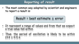 Reporting of result
• The most common way adopted by scientist and engineers
to report a result is:
Result = best estimate ± error
• It represent a range of values and from that we expect
a true value fall within.
• Thus, the period of oscillation is likely to be within
(3.6 ± 0.1) s.
 