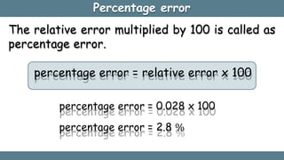 Percentage error
The relative error multiplied by 100 is called as
percentage error.
percentage error = relative error x 100
percentage error = 0.028 x 100
percentage error = 2.8 %
 