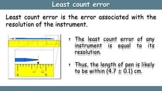 Least count error
Least count error is the error associated with the
resolution of the instrument.
• The least count error of any
instrument is equal to its
resolution.
• Thus, the length of pen is likely
to be within (4.7 ± 0.1) cm.
 