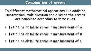 Combination of errors
In different mathematical operations like addition,
subtraction, multiplication and division the errors
are combined according to some rules.
• Let ∆A be absolute error in measurement of A
• Let ∆B be absolute error in measurement of B
• Let ∆X be absolute error in measurement of X
 