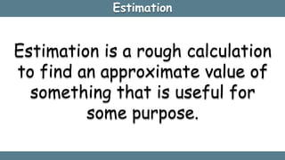 Estimation
Estimation is a rough calculation
to find an approximate value of
something that is useful for
some purpose.
 