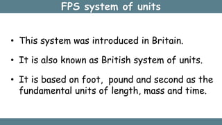 FPS system of units
• This system was introduced in Britain.
• It is also known as British system of units.
• It is based on foot, pound and second as the
fundamental units of length, mass and time.
 