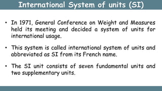 International System of units (SI)
• In 1971, General Conference on Weight and Measures
held its meeting and decided a system of units for
international usage.
• This system is called international system of units and
abbreviated as SI from its French name.
• The SI unit consists of seven fundamental units and
two supplementary units.
 