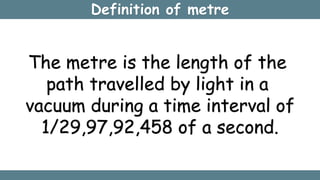 Definition of metre
The metre is the length of the
path travelled by light in a
vacuum during a time interval of
1/29,97,92,458 of a second.
 