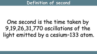 Definition of second
One second is the time taken by
9,19,26,31,770 oscillations of the
light emitted by a cesium–133 atom.
 