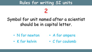 Rules for writing SI units
2
Symbol for unit named after a scientist
should be in capital letter.
• N for newton
• K for kelvin
• A for ampere
• C for coulomb
 