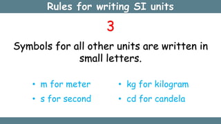 Rules for writing SI units
3
Symbols for all other units are written in
small letters.
• m for meter
• s for second
• kg for kilogram
• cd for candela
 