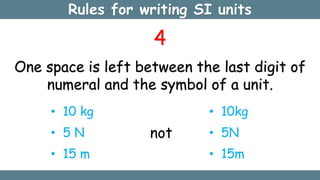 Rules for writing SI units
4
One space is left between the last digit of
numeral and the symbol of a unit.
• 10 kg
• 5 N
• 15 m
not
• 10kg
• 5N
• 15m
 