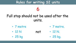 Rules for writing SI units
6
Full stop should not be used after the
units.
• 7 metre
• 12 N
• 25 kg
not
• 7 metre.
• 12 N.
• 25 kg.
 