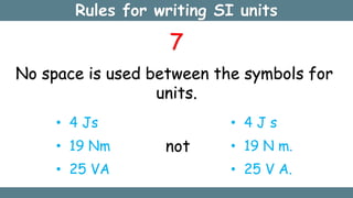 Rules for writing SI units
7
No space is used between the symbols for
units.
• 4 Js
• 19 Nm
• 25 VA
not
• 4 J s
• 19 N m.
• 25 V A.
 