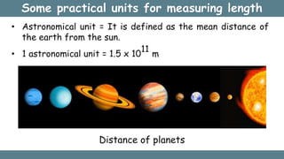 Some practical units for measuring length
• Astronomical unit = It is defined as the mean distance of
the earth from the sun.
• 1 astronomical unit = 1.5 x 10
11
m
Distance of planets
 