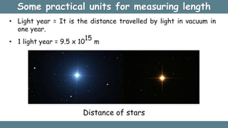 Some practical units for measuring length
• Light year = It is the distance travelled by light in vacuum in
one year.
• 1 light year = 9.5 x 10
15
m
Distance of stars
 