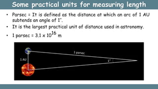 Some practical units for measuring length
• Parsec = It is defined as the distance at which an arc of 1 AU
subtends an angle of 1’’.
• It is the largest practical unit of distance used in astronomy.
• 1 parsec = 3.1 x 10
16
m
1 AU 1”
 