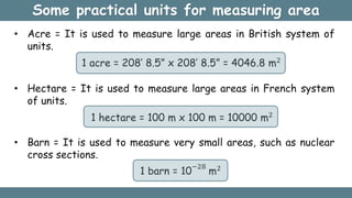 Some practical units for measuring area
• Acre = It is used to measure large areas in British system of
units.
1 acre = 208’ 8.5” x 208’ 8.5” = 4046.8 m2
• Hectare = It is used to measure large areas in French system
of units.
1 hectare = 100 m x 100 m = 10000 m2
• Barn = It is used to measure very small areas, such as nuclear
cross sections.
1 barn = 10
−28
m2
 