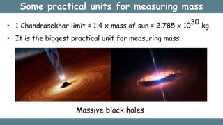 Some practical units for measuring mass
• 1 Chandrasekhar limit = 1.4 x mass of sun = 2.785 x 10
30
kg
• It is the biggest practical unit for measuring mass.
Massive black holes
 