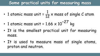 Some practical units for measuring mass
• 1 atomic mass unit =
1
12
x mass of single C atom
• 1 atomic mass unit = 1.66 x 10
−27
kg
• It is the smallest practical unit for measuring
mass.
• It is used to measure mass of single atoms,
proton and neutron.
 