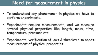 Need for measurement in physics
• To understand any phenomenon in physics we have to
perform experiments.
• Experiments require measurements, and we measure
several physical properties like length, mass, time,
temperature, pressure etc.
• Experimental verification of laws & theories also needs
measurement of physical properties.
 