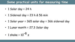 Some practical units for measuring time
• 1 Solar day = 24 h
• 1 Sidereal day = 23 h & 56 min
• 1 Solar year = 365 solar day = 366 sidereal day
• 1 Lunar month = 27.3 Solar day
• 1 shake = 10
−8
s
 
