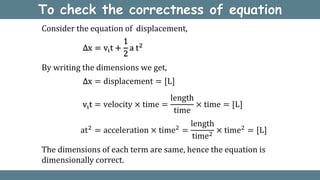 To check the correctness of equation
∆x = displacement = [L]
Consider the equation of displacement,
By writing the dimensions we get,
vit = velocity × time =
length
time
× time = [L]
at2
= acceleration × time2
=
length
time2
× time2
= [L]
The dimensions of each term are same, hence the equation is
dimensionally correct.
∆x = vit +
1
2
a t2
 