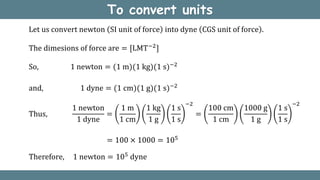 To convert units
Let us convert newton SI unit of force into dyne CGS unit of force .
The dimesions of force are = [LMT−2
]
So, 1 newton = (1 m)(1 kg)(1 s)−2
and, 1 dyne = (1 cm)(1 g)(1 s)−2
Thus,
1 newton
1 dyne
=
1 m
1 cm
1 kg
1 g
1 s
1 s
−2
=
100 cm
1 cm
1000 g
1 g
1 s
1 s
−2
= 100 × 1000 = 105
Therefore, 1 newton = 105 dyne
 