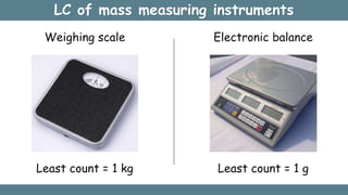 LC of mass measuring instruments
Weighing scale
Least count = 1 kg
Electronic balance
Least count = 1 g
 