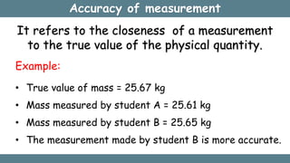 Accuracy of measurement
It refers to the closeness of a measurement
to the true value of the physical quantity.
Example:
• True value of mass = 25.67 kg
• Mass measured by student A = 25.61 kg
• Mass measured by student B = 25.65 kg
• The measurement made by student B is more accurate.
 