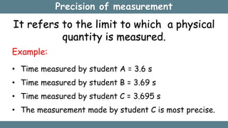 Precision of measurement
It refers to the limit to which a physical
quantity is measured.
Example:
• Time measured by student A = 3.6 s
• Time measured by student B = 3.69 s
• Time measured by student C = 3.695 s
• The measurement made by student C is most precise.
 