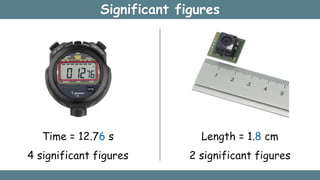 Significant figures
Time = 12.76 s
4 significant figures
Length = 1.8 cm
2 significant figures
 
