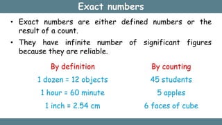 Exact numbers
• Exact numbers are either defined numbers or the
result of a count.
• They have infinite number of significant figures
because they are reliable.
By definition
1 dozen = 12 objects
1 hour = 60 minute
1 inch = 2.54 cm
By counting
45 students
5 apples
6 faces of cube
 
